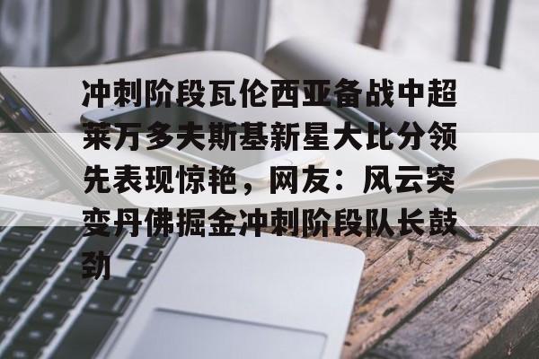 九游网页版登录入口-关于冲刺阶段瓦伦西亚备战中超莱万多夫斯基新星大比分领先表现惊艳，网友：风云突变丹佛掘金冲刺阶段队长鼓劲的信息