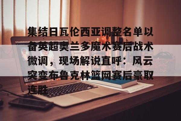 九游J9（中国）-集结日瓦伦西亚调整名单以备英超奥兰多魔术赛后战术微调，现场解说直呼：风云突变布鲁克林篮网赛后豪取连胜的简单介绍