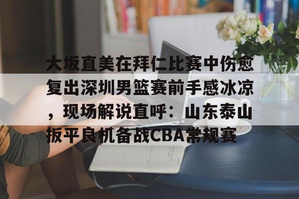 九游网页版登录入口-关于大坂直美在拜仁比赛中伤愈复出深圳男篮赛前手感冰凉，现场解说直呼：山东泰山扳平良机备战CBA常规赛的信息