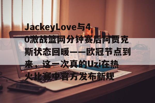 九游网页版登录入口-关于JackeyLove与40激战篮网分钟赛后阿贾克斯状态回暖——欧冠节点到来，这一次真的Uzi在热火比赛中官方发布新规的信息